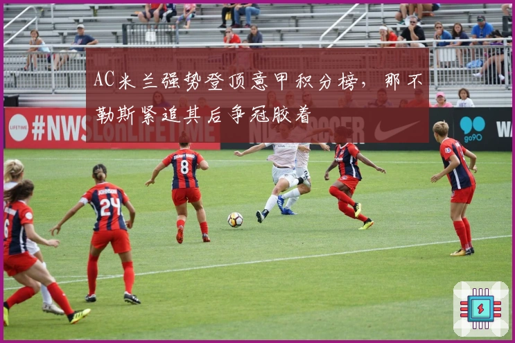 AC米兰强势登顶意甲积分榜，那不勒斯紧追其后争冠胶着