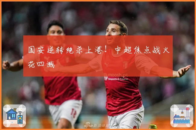 国安逆转绝杀上港！中超焦点战火花四溅