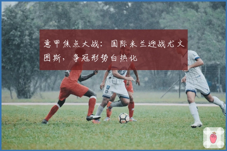 意甲焦点大战：国际米兰迎战尤文图斯，争冠形势白热化