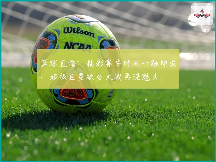 篮球直播：精彩赛季对决一触即发，超级巨星砍分大战再现魅力