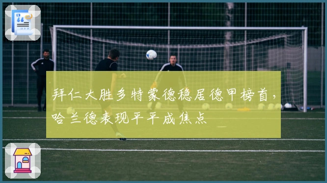 拜仁大胜多特蒙德稳居德甲榜首，哈兰德表现平平成焦点