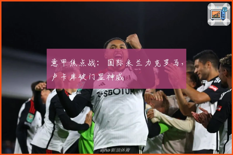 意甲焦点战：国际米兰力克罗马，卢卡库破门显神威