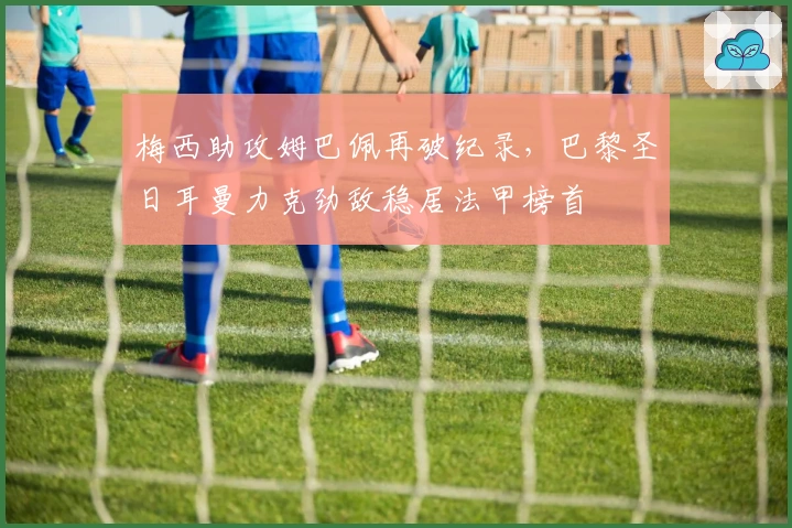 梅西助攻姆巴佩再破纪录，巴黎圣日耳曼力克劲敌稳居法甲榜首