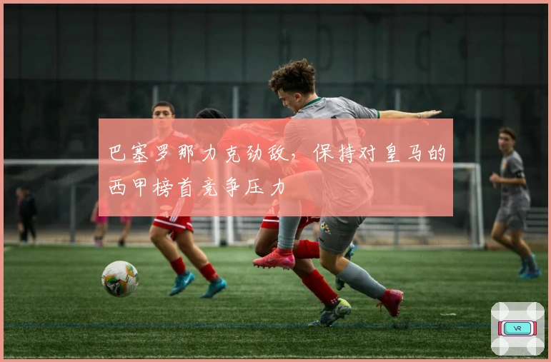 巴塞罗那力克劲敌,保持对皇马的西甲榜首竞争压力