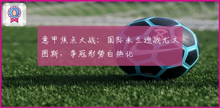 意甲焦点大战：国际米兰迎战尤文图斯，争冠形势白热化